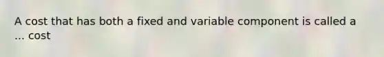 A cost that has both a fixed and variable component is called a ... cost