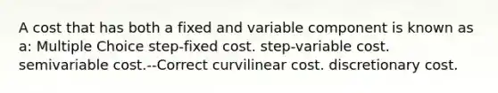 A cost that has both a fixed and variable component is known as a: Multiple Choice step-fixed cost. step-variable cost. semivariable cost.--Correct curvilinear cost. discretionary cost.