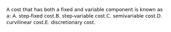 A cost that has both a fixed and variable component is known as a: A. step-fixed cost.B. step-variable cost.C. semivariable cost.D. curvilinear cost.E. discretionary cost.