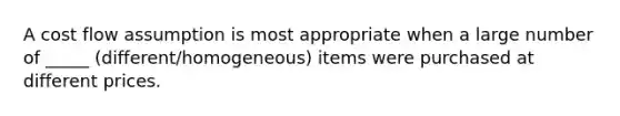 A cost flow assumption is most appropriate when a large number of _____ (different/homogeneous) items were purchased at different prices.