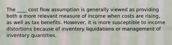 The ____ cost flow assumption is generally viewed as providing both a more relevant measure of income when costs are rising, as well as tax benefits. However, it is more susceptible to income distortions because of inventory liquidations or management of inventory quantities.