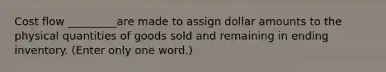 Cost flow _________are made to assign dollar amounts to the physical quantities of goods sold and remaining in ending inventory. (Enter only one word.)