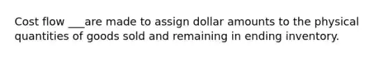 Cost flow ___are made to assign dollar amounts to the physical quantities of goods sold and remaining in ending inventory.