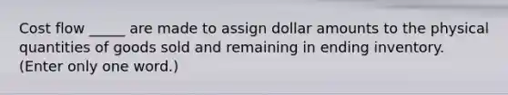 Cost flow _____ are made to assign dollar amounts to the physical quantities of goods sold and remaining in ending inventory. (Enter only one word.)