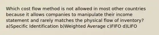 Which cost flow method is not allowed in most other countries because it allows companies to manipulate their <a href='https://www.questionai.com/knowledge/kCPMsnOwdm-income-statement' class='anchor-knowledge'>income statement</a> and rarely matches the physical flow of inventory? a)Specific Identification b)<a href='https://www.questionai.com/knowledge/koL1NUNNcJ-weighted-average' class='anchor-knowledge'>weighted average</a> c)FIFO d)LIFO