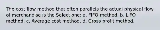 The cost flow method that often parallels the actual physical flow of merchandise is the Select one: a. FIFO method. b. LIFO method. c. Average cost method. d. Gross profit method.