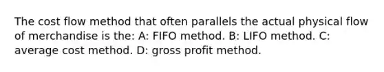 The cost flow method that often parallels the actual physical flow of merchandise is the: A: FIFO method. B: LIFO method. C: average cost method. D: gross profit method.