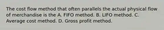 The cost flow method that often parallels the actual physical flow of merchandise is the A. FIFO method. B. LIFO method. C. Average cost method. D. Gross profit method.