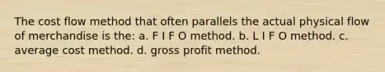 The cost flow method that often parallels the actual physical flow of merchandise is the: a. F I F O method. b. L I F O method. c. average cost method. d. <a href='https://www.questionai.com/knowledge/klIB6Lsdwh-gross-profit' class='anchor-knowledge'>gross profit</a> method.