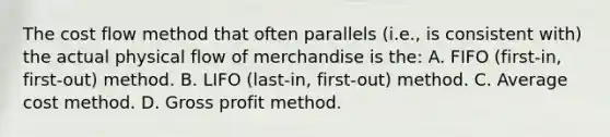 The cost flow method that often parallels (i.e., is consistent with) the actual physical flow of merchandise is the: A. FIFO (first-in, first-out) method. B. LIFO (last-in, first-out) method. C. Average cost method. D. Gross profit method.