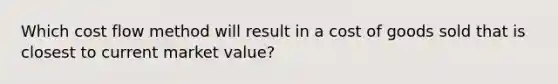 Which cost flow method will result in a cost of goods sold that is closest to current market value?