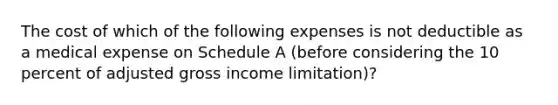 The cost of which of the following expenses is not deductible as a medical expense on Schedule A (before considering the 10 percent of adjusted gross income limitation)?