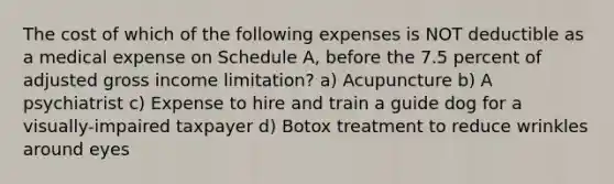 The cost of which of the following expenses is NOT deductible as a medical expense on Schedule A, before the 7.5 percent of adjusted gross income limitation? a) Acupuncture b) A psychiatrist c) Expense to hire and train a guide dog for a visually-impaired taxpayer d) Botox treatment to reduce wrinkles around eyes