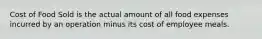 Cost of Food Sold is the actual amount of all food expenses incurred by an operation minus its cost of employee meals.