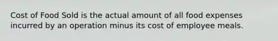 Cost of Food Sold is the actual amount of all food expenses incurred by an operation minus its cost of employee meals.