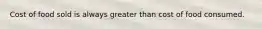 Cost of food sold is always greater than cost of food consumed.