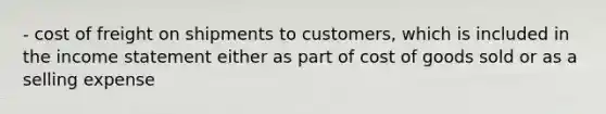 - cost of freight on shipments to customers, which is included in the <a href='https://www.questionai.com/knowledge/kCPMsnOwdm-income-statement' class='anchor-knowledge'>income statement</a> either as part of cost of goods sold or as a selling expense