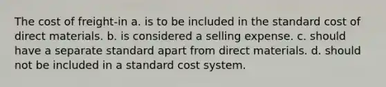 The cost of freight-in a. is to be included in the standard cost of direct materials. b. is considered a selling expense. c. should have a separate standard apart from direct materials. d. should not be included in a standard cost system.