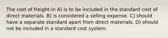 The cost of freight-in A) is to be included in the standard cost of direct materials. B) is considered a selling expense. C) should have a separate standard apart from direct materials. D) should not be included in a standard cost system.