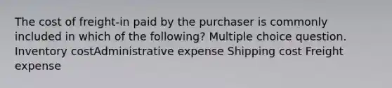 The cost of freight-in paid by the purchaser is commonly included in which of the following? Multiple choice question. Inventory costAdministrative expense Shipping cost Freight expense