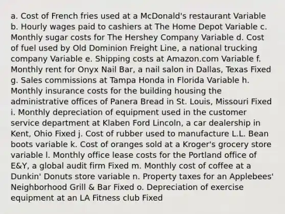 a. Cost of French fries used at a McDonald's restaurant Variable b. Hourly wages paid to cashiers at The Home Depot Variable c. Monthly sugar costs for The Hershey Company Variable d. Cost of fuel used by Old Dominion Freight Line, a national trucking company Variable e. Shipping costs at Amazon.com Variable f. Monthly rent for Onyx Nail Bar, a nail salon in Dallas, Texas Fixed g. Sales commissions at Tampa Honda in Florida Variable h. Monthly insurance costs for the building housing the administrative offices of Panera Bread in St. Louis, Missouri Fixed i. Monthly depreciation of equipment used in the customer service department at Klaben Ford Lincoln, a car dealership in Kent, Ohio Fixed j. Cost of rubber used to manufacture L.L. Bean boots variable k. Cost of oranges sold at a Kroger's grocery store variable l. Monthly office lease costs for the Portland office of E&Y, a global audit firm Fixed m. Monthly cost of coffee at a Dunkin' Donuts store variable n. Property taxes for an Applebees' Neighborhood Grill & Bar Fixed o. Depreciation of exercise equipment at an LA Fitness club Fixed