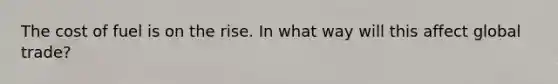 The cost of fuel is on the rise. In what way will this affect global trade?