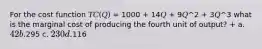 For the cost function 𝑇𝐶(𝑄) = 1000 + 14𝑄 + 9𝑄^2 + 3𝑄^3 what is the marginal cost of producing the fourth unit of output? + a. 42 b.295 c. 230 d.116