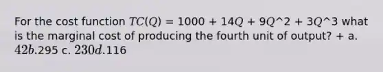 For the cost function 𝑇𝐶(𝑄) = 1000 + 14𝑄 + 9𝑄^2 + 3𝑄^3 what is the marginal cost of producing the fourth unit of output? + a. 42 b.295 c. 230 d.116