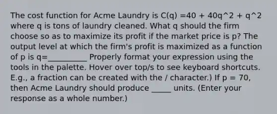 The cost function for Acme Laundry is C(q) =40 + 40q^2 + q^2 where q is tons of laundry cleaned. What q should the firm choose so as to maximize its profit if the market price is p? The output level at which the firm's profit is maximized as a function of p is q=__________ Properly format your expression using the tools in the palette. Hover over top/s to see keyboard shortcuts. E.g., a fraction can be created with the / character.) If p = 70, then Acme Laundry should produce _____ units. (Enter your response as a whole number.)