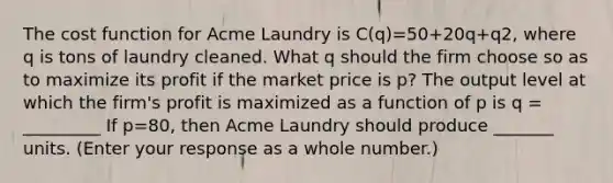 The cost function for Acme Laundry is ​C(q)=50+20q+q2​, where q is tons of laundry cleaned. What q should the firm choose so as to maximize its profit if the market price is​ p? The output level at which the​ firm's profit is maximized as a function of p is q = _________ If p=80, then Acme Laundry should produce _______ units. ​(Enter your response as a whole​ number.)