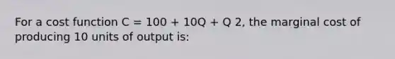 For a cost function C = 100 + 10Q + Q 2, the marginal cost of producing 10 units of output is: