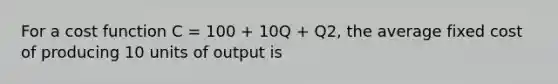 For a cost function C = 100 + 10Q + Q2, the average fixed cost of producing 10 units of output is