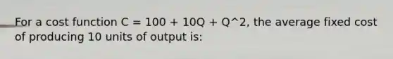 For a cost function C = 100 + 10Q + Q^2, the average fixed cost of producing 10 units of output is: