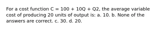 For a cost function C = 100 + 10Q + Q2, the average variable cost of producing 20 units of output is: a. 10. b. None of the answers are correct. c. 30. d. 20.