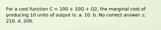 For a cost function C = 100 + 10Q + Q2, the marginal cost of producing 10 units of output is: a. 10. b. No correct answer. c. 210. d. 200.