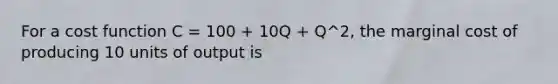 For a cost function C = 100 + 10Q + Q^2, the marginal cost of producing 10 units of output is