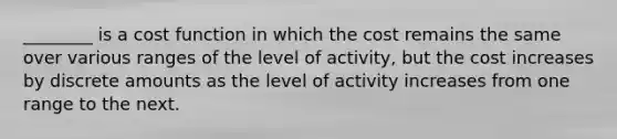 ________ is a cost function in which the cost remains the same over various ranges of the level of activity, but the cost increases by discrete amounts as the level of activity increases from one range to the next.