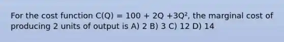 For the cost function C(Q) = 100 + 2Q +3Q², the marginal cost of producing 2 units of output is A) 2 B) 3 C) 12 D) 14