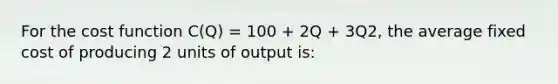 For the cost function C(Q) = 100 + 2Q + 3Q2, the average fixed cost of producing 2 units of output is: