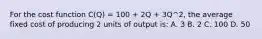 For the cost function C(Q) = 100 + 2Q + 3Q^2, the average fixed cost of producing 2 units of output is: A. 3 B. 2 C. 100 D. 50