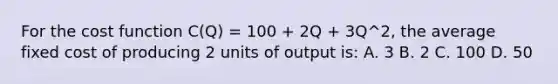 For the cost function C(Q) = 100 + 2Q + 3Q^2, the average fixed cost of producing 2 units of output is: A. 3 B. 2 C. 100 D. 50