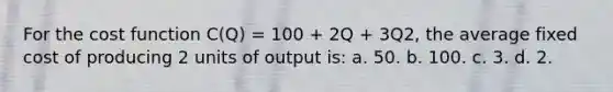 For the cost function C(Q) = 100 + 2Q + 3Q2, the average fixed cost of producing 2 units of output is: a. 50. b. 100. c. 3. d. 2.