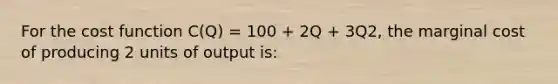 For the cost function C(Q) = 100 + 2Q + 3Q2, the marginal cost of producing 2 units of output is: