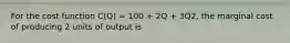 For the cost function C(Q) = 100 + 2Q + 3Q2, the marginal cost of producing 2 units of output is