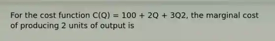 For the cost function C(Q) = 100 + 2Q + 3Q2, the marginal cost of producing 2 units of output is