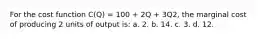 For the cost function C(Q) = 100 + 2Q + 3Q2, the marginal cost of producing 2 units of output is: a. 2. b. 14. c. 3. d. 12.