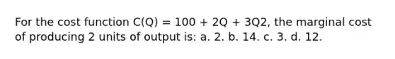 For the cost function C(Q) = 100 + 2Q + 3Q2, the marginal cost of producing 2 units of output is: a. 2. b. 14. c. 3. d. 12.