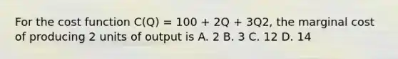 For the cost function C(Q) = 100 + 2Q + 3Q2, the marginal cost of producing 2 units of output is A. 2 B. 3 C. 12 D. 14