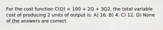 For the cost function C(Q) = 100 + 2Q + 3Q2, the total variable cost of producing 2 units of output is: A) 16. B) 4. C) 12. D) None of the answers are correct.