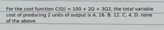 For the cost function C(Q) = 100 + 2Q + 3Q2, the total variable cost of producing 2 units of output is A. 16. B. 12. C. 4. D. none of the above.